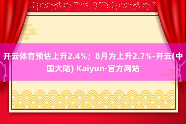 开云体育预估上升2.4%；8月为上升2.7%-开云(中国大陆) Kaiyun·官方网站