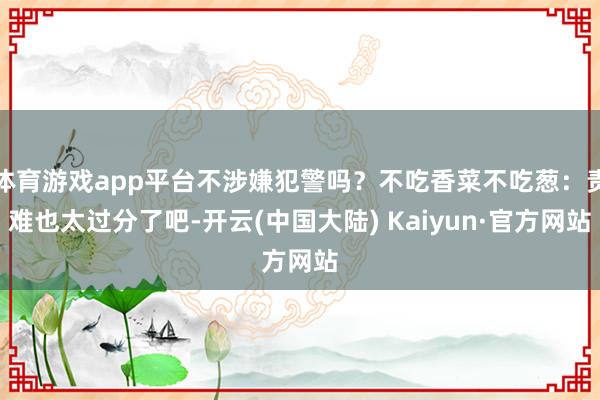 体育游戏app平台不涉嫌犯警吗？不吃香菜不吃葱：责难也太过分了吧-开云(中国大陆) Kaiyun·官方网站