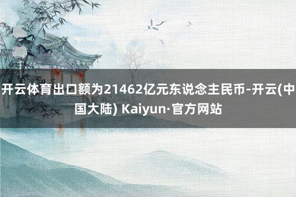 开云体育出口额为21462亿元东说念主民币-开云(中国大陆) Kaiyun·官方网站