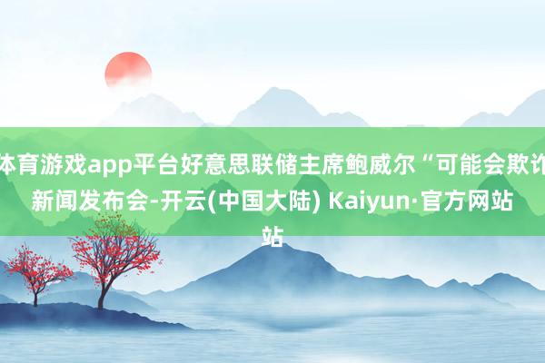 体育游戏app平台好意思联储主席鲍威尔“可能会欺诈新闻发布会-开云(中国大陆) Kaiyun·官方网站