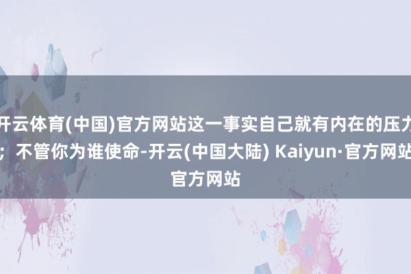 开云体育(中国)官方网站这一事实自己就有内在的压力；不管你为谁使命-开云(中国大陆) Kaiyun·官方网站
