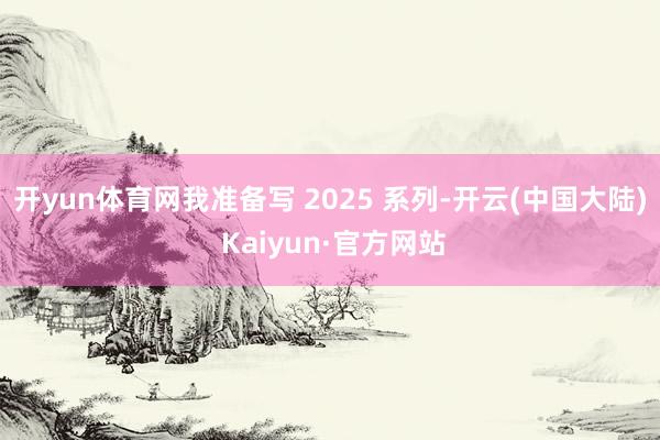 开yun体育网我准备写 2025 系列-开云(中国大陆) Kaiyun·官方网站