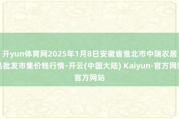 开yun体育网2025年1月8日安徽省淮北市中瑞农居品批发市集价钱行情-开云(中国大陆) Kaiyun·官方网站