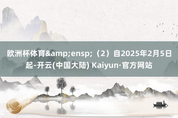 欧洲杯体育 (2)自2025年2月5日起-开云(中国大陆) Kaiyun·官方网站