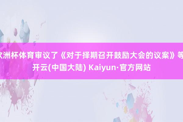 欧洲杯体育审议了《对于择期召开鼓励大会的议案》等-开云(中国大陆) Kaiyun·官方网站