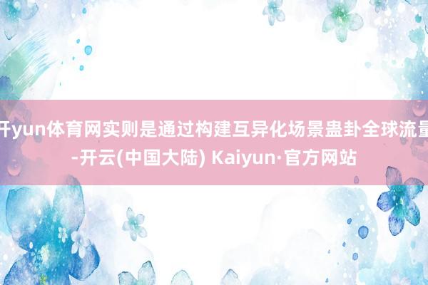 开yun体育网实则是通过构建互异化场景蛊卦全球流量-开云(中国大陆) Kaiyun·官方网站