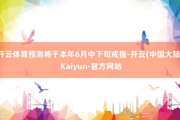 开云体育预测将于本年6月中下旬戒指-开云(中国大陆) Kaiyun·官方网站