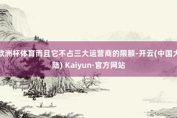 欧洲杯体育而且它不占三大运营商的限额-开云(中国大陆) Kaiyun·官方网站
