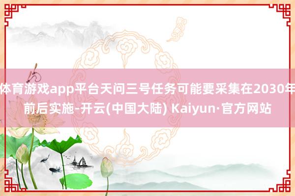体育游戏app平台天问三号任务可能要采集在2030年前后实施-开云(中国大陆) Kaiyun·官方网站