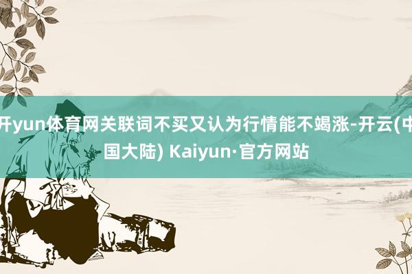 开yun体育网关联词不买又认为行情能不竭涨-开云(中国大陆) Kaiyun·官方网站