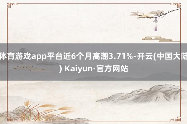体育游戏app平台近6个月高潮3.71%-开云(中国大陆) Kaiyun·官方网站