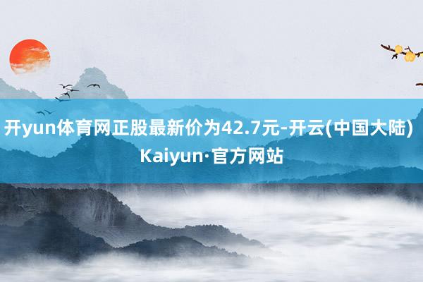 开yun体育网正股最新价为42.7元-开云(中国大陆) Kaiyun·官方网站