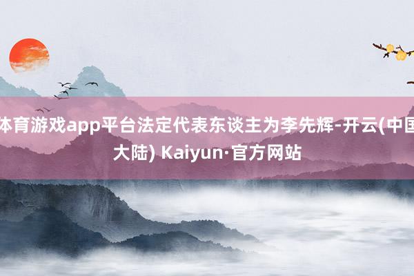 体育游戏app平台法定代表东谈主为李先辉-开云(中国大陆) Kaiyun·官方网站