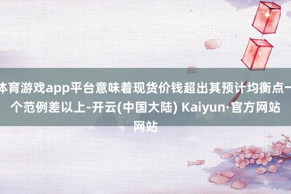 体育游戏app平台意味着现货价钱超出其预计均衡点一个范例差以上-开云(中国大陆) Kaiyun·官方网站