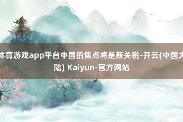 体育游戏app平台中国的焦点将是新关税-开云(中国大陆) Kaiyun·官方网站