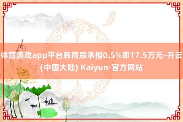 体育游戏app平台韩雨辰承担0.5%即17.5万元-开云(中国大陆) Kaiyun·官方网站