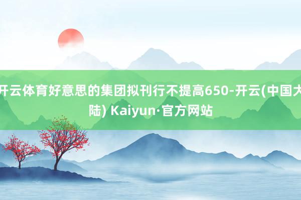开云体育好意思的集团拟刊行不提高650-开云(中国大陆) Kaiyun·官方网站