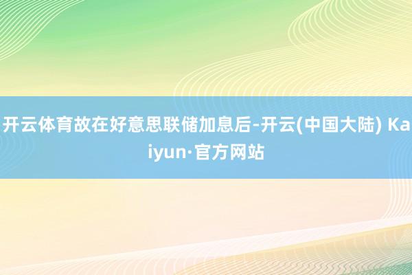 开云体育故在好意思联储加息后-开云(中国大陆) Kaiyun·官方网站