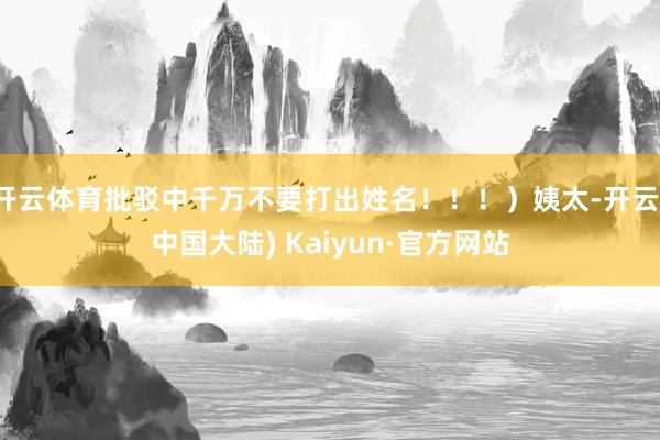 开云体育批驳中千万不要打出姓名！！！）姨太-开云(中国大陆) Kaiyun·官方网站