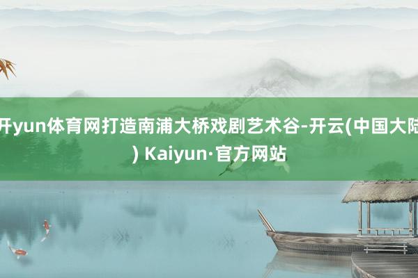 开yun体育网打造南浦大桥戏剧艺术谷-开云(中国大陆) Kaiyun·官方网站