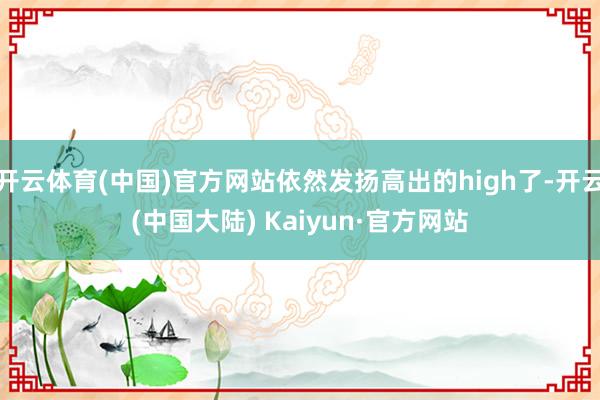开云体育(中国)官方网站依然发扬高出的high了-开云(中国大陆) Kaiyun·官方网站