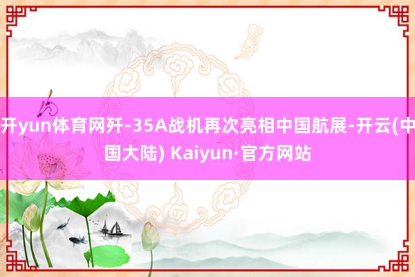 开yun体育网歼-35A战机再次亮相中国航展-开云(中国大陆) Kaiyun·官方网站