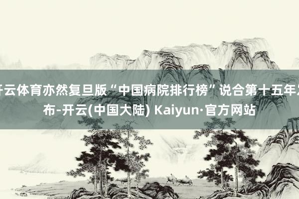 开云体育亦然复旦版“中国病院排行榜”说合第十五年发布-开云(中国大陆) Kaiyun·官方网站