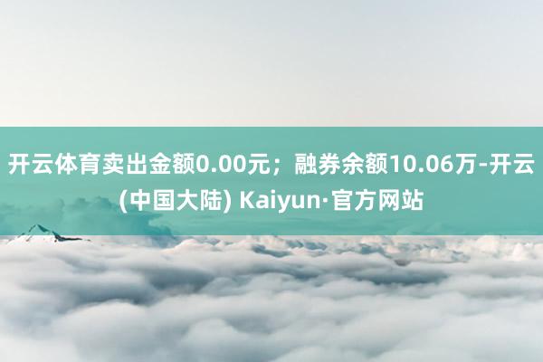 开云体育卖出金额0.00元；融券余额10.06万-开云(中国大陆) Kaiyun·官方网站
