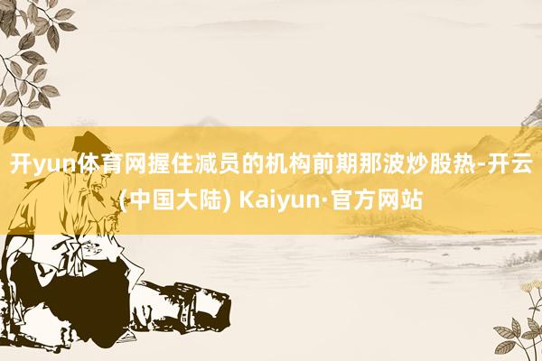 开yun体育网　　握住减员的机构　　前期那波炒股热-开云(中国大陆) Kaiyun·官方网站