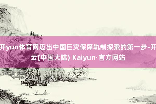 开yun体育网迈出中国巨灾保障轨制探索的第一步-开云(中国大陆) Kaiyun·官方网站