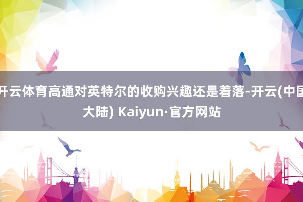 开云体育高通对英特尔的收购兴趣还是着落-开云(中国大陆) Kaiyun·官方网站