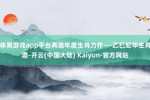 体育游戏app平台再造年度生肖力作——乙巳蛇年生肖酒-开云(中国大陆) Kaiyun·官方网站