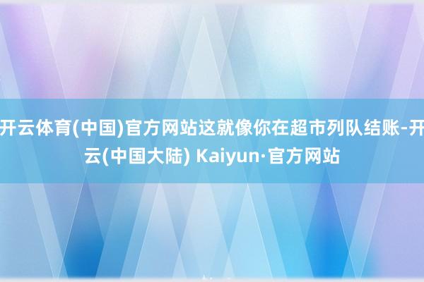 开云体育(中国)官方网站这就像你在超市列队结账-开云(中国大陆) Kaiyun·官方网站