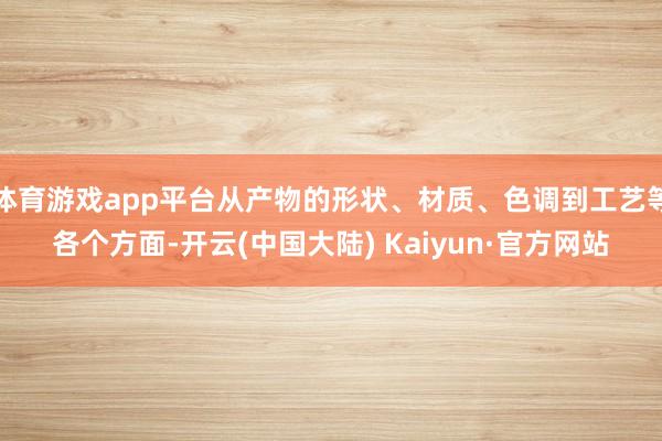 体育游戏app平台从产物的形状、材质、色调到工艺等各个方面-开云(中国大陆) Kaiyun·官方网站