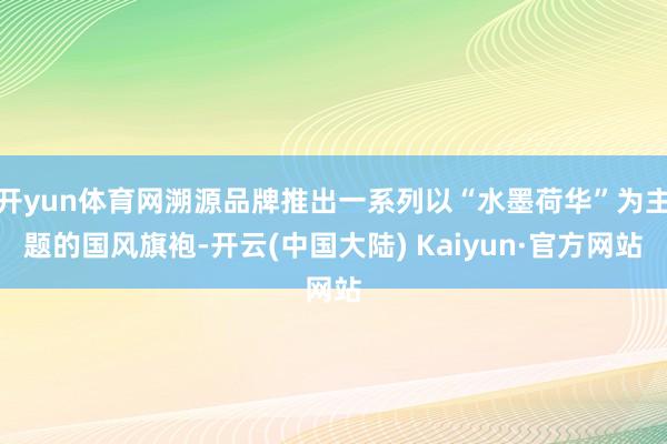 开yun体育网溯源品牌推出一系列以“水墨荷华”为主题的国风旗袍-开云(中国大陆) Kaiyun·官方网站