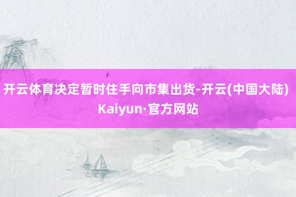 开云体育决定暂时住手向市集出货-开云(中国大陆) Kaiyun·官方网站