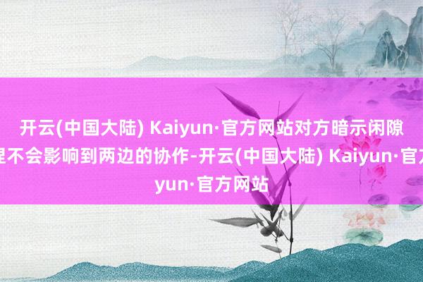 开云(中国大陆) Kaiyun·官方网站对方暗示闲隙的减捏不会影响到两边的协作-开云(中国大陆) Kaiyun·官方网站