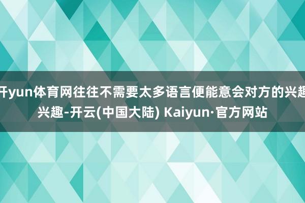 开yun体育网往往不需要太多语言便能意会对方的兴趣兴趣-开云(中国大陆) Kaiyun·官方网站
