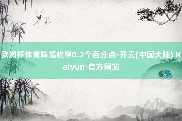欧洲杯体育降幅收窄0.2个百分点-开云(中国大陆) Kaiyun·官方网站
