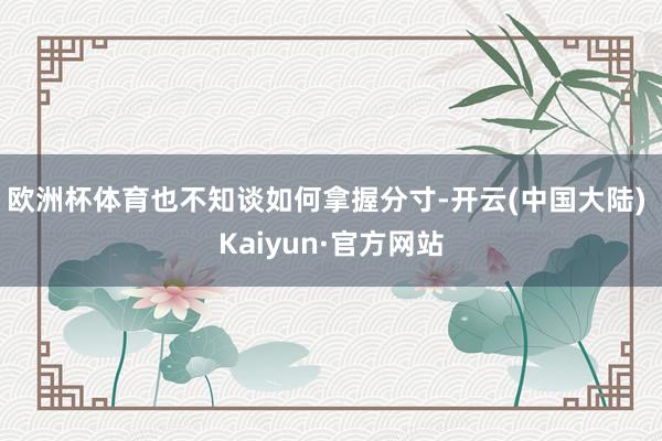 欧洲杯体育也不知谈如何拿握分寸-开云(中国大陆) Kaiyun·官方网站
