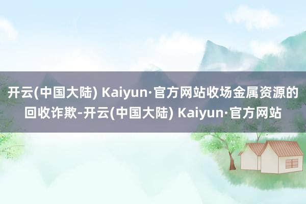 开云(中国大陆) Kaiyun·官方网站收场金属资源的回收诈欺-开云(中国大陆) Kaiyun·官方网站
