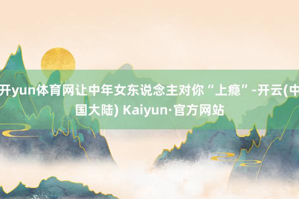 开yun体育网让中年女东说念主对你“上瘾”-开云(中国大陆) Kaiyun·官方网站