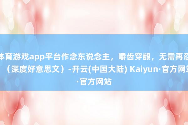 体育游戏app平台作念东说念主，嚼齿穿龈，无需再忍！（深度好意思文）-开云(中国大陆) Kaiyun·官方网站