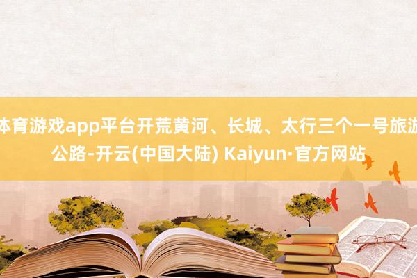 体育游戏app平台开荒黄河、长城、太行三个一号旅游公路-开云(中国大陆) Kaiyun·官方网站