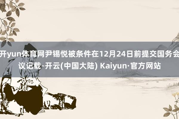 开yun体育网尹锡悦被条件在12月24日前提交国务会议记载-开云(中国大陆) Kaiyun·官方网站