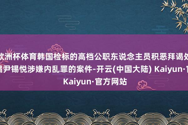 欧洲杯体育韩国检标的高档公职东说念主员积恶拜谒处顶住拜谒尹锡悦涉嫌内乱罪的案件-开云(中国大陆) Kaiyun·官方网站