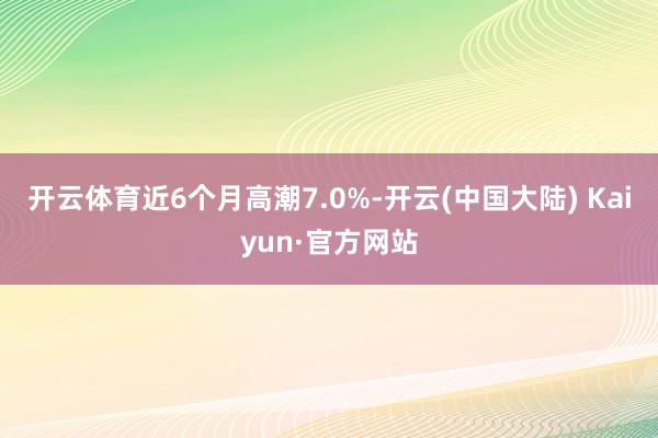 开云体育近6个月高潮7.0%-开云(中国大陆) Kaiyun·官方网站