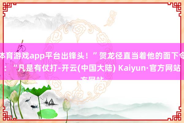 体育游戏app平台出锋头！”贺龙径直当着他的面下令：“凡是有仗打-开云(中国大陆) Kaiyun·官方网站