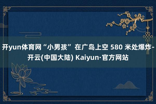 开yun体育网“小男孩” 在广岛上空 580 米处爆炸-开云(中国大陆) Kaiyun·官方网站