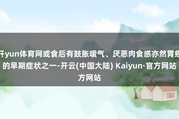 开yun体育网或食后有鼓胀嗳气、厌恶肉食感亦然胃癌的早期症状之一-开云(中国大陆) Kaiyun·官方网站